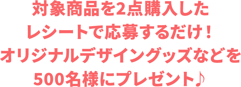 対象商品を2点購入したレシートで応募するだけ！オリジナルデザイングッズなどを500名様にプレゼント♪